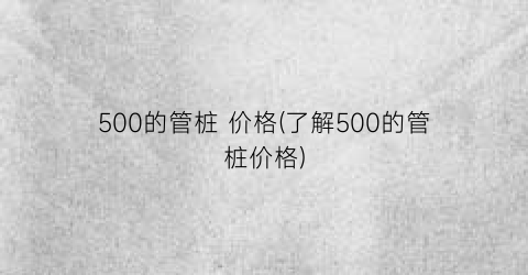 “500的管桩 价格(了解500的管桩价格)